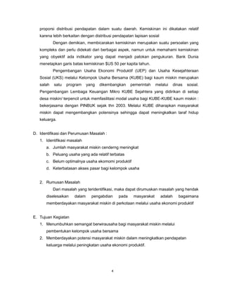 4
proporsi distribusi pendapatan dalam suatu daerah. Kemiskinan ini dikatakan relatif
karena lebih berkaitan dengan distribusi pendapatan lapisan sosial
Dengan demikian, membicarakan kemiskinan merupakan suatu persoalan yang
kompleks dan perlu didekati dari berbagai aspek, namun untuk memahami kemiskinan
yang obyektif ada indikator yang dapat menjadi patokan pengukuran. Bank Dunia
menetapkan garis batas kemiskinan $US 50 per kapita tahun.
Pengembangan Usaha Ekonomi Produktif (UEP) dan Usaha Kesejahteraan
Sosial (UKS) melalui Kelompok Usaha Bersama (KUBE) bagi kaum miskin merupakan
salah satu program yang dikembangkan pemerintah melalui dinas sosial.
Pengembangan Lembaga Keuangan Mikro KUBE Sejahtera yang didirikan di setiap
desa miskin/ terpencil untuk memfasilitasi modal usaha bagi KUBE-KUBE kaum miskin :
bekerjasama dengan PINBUK sejak thn 2003. Melalui KUBE diharapkan masyarakat
miskin dapat mengembangkan potensinya sehingga dapat meningkatkan taraf hidup
keluarga.
D. Identifikasi dan Perumusan Masalah :
1. Identifikasi masalah
a. Jumlah masyarakat miskin cenderng meningkat
b. Peluang usaha yang ada relatif terbatas
c. Belum optimalnya usaha ekomomi produktif
d. Keterbatasan akses pasar bagi kelompok usaha
2. Rumusan Masalah
Dari masalah yang teridentifikasi, maka dapat dirumuskan masalah yang hendak
diselesaikan dalam pengabdian pada masyarakat adalah bagaimana
memberdayakan masyarakat miskin di perkotaan melalui usaha ekonomi produktif
E. Tujuan Kegiatan
1. Menumbuhkan semangat berwirausaha bagi masyarakat miskin melalui
pembentukan kelompok usaha bersama
2. Memberdayakan potensi masyarakat miskin dalam meningkatkan pendapatan
keluarga melalui peningkatan usaha ekonomi produktif.
 