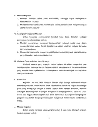 5
F. Manfaat Kegiatan
1. Memberi alternatif usaha pada masyarakat, sehingga dapat meningkatkan
kesejahteraan keluarga.
2. Membekali masyarakat untuk memiliki jiwa kewirausahaan dalam mengembangkan
usaha ekonomi produktif
.
G. Kerangka Pemecahan Masalah
Untuk mengatasi permasalahan tersebut maka dapat dilakukan berbagai
pemecahan masalah sebagai berikut;
a. Memberi pemahaman mengenai kewirausahaan sebagai modal awal dalam
mengembangkan usaha. Bentuk kegiatannya adalah pelatihan motivasi berusaha
dan kewirausahaan.
b. Mengembangkan usaha ekonomi produktif dalam bentuk Kelompok Usaha Bersama
yang didasarkan pada potensi kelompok.
H. Khalayak Sasaran Antara Yang Strategis
Khalayak sasaran yang strategis dalam kegiatan ini adalah masyarakat yang
tergolong dalam Keluarga Menuju Sejahtera (KMS) yang berada di Kecamatan Kraton
yang tersebar dalam tiga kelurahan. Jumlah peserta pelatihan sebanyak 20 orang terdiri
atas pria dan wanita.
I. Keterkaitan
Kegiatan ini tidak akan mungkin berhasil tanpa adanya keterkaitan dengan
beberapa pihak lain. Dalam hal ini pihak Kecamatan Kraton Kota Yogyakarta sebagai
pihak yang mempunyai wilayah di mana kegiatan PPM hendak dilakukan, memberi
dukungan dalam kegiatan ini dengan menyediakan tempat pelatihan. Selain itu Dinas
Sosial Kota Yogyakarta diharapkan akan dapat memberikan dukungan melalui program-
program yang terkait dengan pemberdayaan masyarakat miskin melalui pembentukan
KUBE.
J. Metode Kegiatan
Dalam rangka mencapai tujuan yang tercantum di atas, maka ditempuh langkah-
langkah sebagai berikut;
 