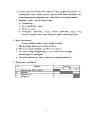 6
1. Menghubungi Camat Kraton untuk mendiskusikan topik yang hendak diabdikan yaitu
pemberdayaan usaha ekonomi produktif bagi masyarakat miskin dan mencari data
jumlah warga masyarakat yang tergolong miskin sebagai calon peserta pelatihan
2. Menyelenggarakan pelatihan, dengan materi:
a. Kewirausahaan
b. Menemukan Peluang Usaha
c. Manajemen usaha
d. Peningkatan keterampilan, berupa pelatihan pembuatan produk yang
disesuaikan dengan potensi warga masyarakat seperti kuliner, dan kerajinan.
K. Rancangan Evaluasi
Untuk menilai keberhasilan program kegiatan ini adalah :
1. 80% peserta yang diundang hadir dalam pelatihan.
2. Terlaksananya seluruh kegiatan pelatihan kewirausahaan
3. 40% peserta mampu mengembangkan usaha ekonomi produktif dengan
pendampingan dari tim pengabdi
4. Pernyataan kepuasan dari peserta pelatihan, dan pemerintah setempat.
L. Rencana dan Jadwal Kerja :
No Kegiatan Bulan Ke
I II III IV
1 Seminar Awal dan Persiapan
2 Pelatihan
3 Seminar Akhir
4 Pelaporan
 