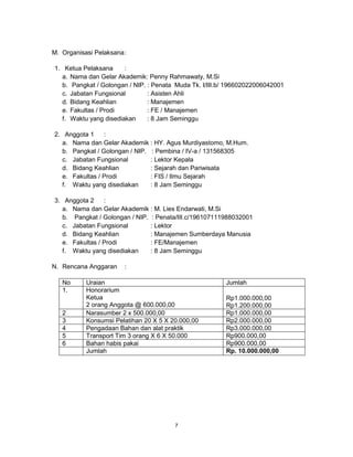 7
M. Organisasi Pelaksana:
1. Ketua Pelaksana :
a. Nama dan Gelar Akademik: Penny Rahmawaty, M.Si
b. Pangkat / Golongan / NIP. : Penata Muda Tk. I/III.b/ 196602022006042001
c. Jabatan Fungsional : Asisten Ahli
d. Bidang Keahlian : Manajemen
e. Fakultas / Prodi : FE / Manajemen
f. Waktu yang disediakan : 8 Jam Seminggu
2. Anggota 1 :
a. Nama dan Gelar Akademik : HY. Agus Murdiyastomo, M.Hum.
b. Pangkat / Golongan / NIP. : Pembina / IV-a / 131568305
c. Jabatan Fungsional : Lektor Kepala
d. Bidang Keahlian : Sejarah dan Pariwisata
e. Fakultas / Prodi : FIS / Ilmu Sejarah
f. Waktu yang disediakan : 8 Jam Seminggu
3. Anggota 2 :
a. Nama dan Gelar Akademik : M. Lies Endarwati, M.Si
b. Pangkat / Golongan / NIP. : Penata/III.c/196107111988032001
c. Jabatan Fungsional : Lektor
d. Bidang Keahlian : Manajemen Sumberdaya Manusia
e. Fakultas / Prodi : FE/Manajemen
f. Waktu yang disediakan : 8 Jam Seminggu
N. Rencana Anggaran :
No Uraian Jumlah
1. Honorarium
Ketua
2 orang Anggota @ 600.000,00
Rp1.000.000,00
Rp1.200.000,00
2 Narasumber 2 x 500.000,00 Rp1.000.000,00
3 Konsumsi Pelatihan 20 X 5 X 20.000,00 Rp2.000.000,00
4 Pengadaan Bahan dan alat praktik Rp3.000.000,00
5 Transport Tim 3 orang X 6 X 50.000 Rp900.000,00
6 Bahan habis pakai Rp900.000,00
Jumlah Rp. 10.000.000,00
 