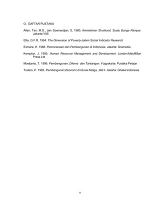 8
O. DAFTAR PUSTAKA
Allan, Tan, M.G., dan Soemardjan, S, 1980, Kemiskinan Struktural, Suatu Bunga Rampai.
Jakarta:YIIS
Ellis, G.F.R. 1984. The Dimension of Poverty dalam Social Indicator Research
Esmara, H. 1986. Perencanaan dan Pembangunan di Indonesia, Jakarta: Gramedia
Kempton, J. 1995. Human Resource Management and Development. London:MacMillan
Press Ltd
Moeljanto, T. 1996. Pembangunan, Dilema dan Tantangan. Yogyakarta: Pustaka Pelajar
Todaro, P. 1983. Pembangunan Ekonomi di Dunia Ketiga, Jilid I. Jakarta: Ghalia Indonesia
 