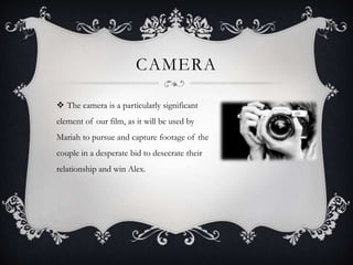 CAMERA 
 The camera is a particularly significant 
element of our film, as it will be used by 
Mariah to pursue and capture footage of the 
couple in a desperate bid to desecrate their 
relationship and win Alex. 
 