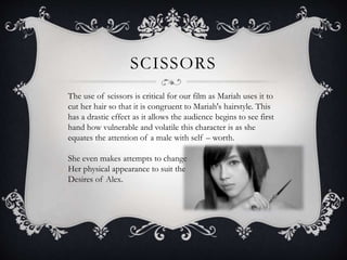 SCISSORS 
The use of scissors is critical for our film as Mariah uses it to 
cut her hair so that it is congruent to Mariah's hairstyle. This 
has a drastic effect as it allows the audience begins to see first 
hand how vulnerable and volatile this character is as she 
equates the attention of a male with self – worth. 
She even makes attempts to change 
Her physical appearance to suit the 
Desires of Alex. 
 