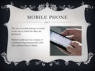 MOBILE PHONE 
The use of mobile phones is crucial 
to the way in which the films are 
portrayed. 
Mariah would use it as a means of 
communicating anonymously with 
Alex unbeknownst to Sasha. 
