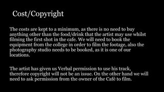 Cost/Copyright
The costs are kept to a minimum, as there is no need to buy
anything other than the food/drink that the artist may use whilst
filming the first shot in the cafe. We will need to book the
equipment from the college in order to film the footage, also the
photography studio needs to be booked, as it is one of our
locations.
The artist has given us Verbal permission to use his track,
therefore copyright will not be an issue. On the other hand we will
need to ask permission from the owner of the Café to film.
 