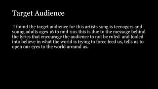 Target Audience
I found the target audience for this artists song is teenagers and
young adults ages 16 to mid-20s this is due to the message behind
the lyrics that encourage the audience to not be ruled and fooled
into believe in what the world is trying to force feed us, tells us to
open our eyes to the world around us.
 