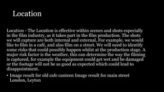 Location
Location - The Location is effective within scenes and shots especially
in the film industry, as it takes part in the film production. The shots
we will capture are both internal and external, For example, we would
like to film in a café, and also film on a street. We will need to identify
some risks that could possibly happen whilst at the production stage. A
major risk factor is the weather, this can determine the way the filming
is captured, for example the equipment could get wet and be damaged
or the footage will not be as good as expected which could lead to
disappointment.
• Image result for old cafe canteen Image result for main street
London, Leyton
 