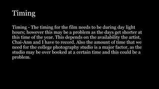 Timing
Timing - The timing for the film needs to be during day light
hours; however this may be a problem as the days get shorter at
this time of the year. This depends on the availability the artist,
Chai-Ann and I have to record. Also the amount of time that we
need for the college photography studio is a major factor, as the
studio may be over booked at a certain time and this could be a
problem.
 