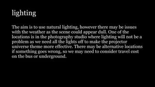 lighting
The aim is to use natural lighting, however there may be issues
with the weather as the scene could appear dull. One of the
locations is in the photography studio where lighting will not be a
problem as we need all the lights off to make the projector
universe theme more effective. There may be alternative locations
if something goes wrong, so we may need to consider travel cost
on the bus or underground.
 