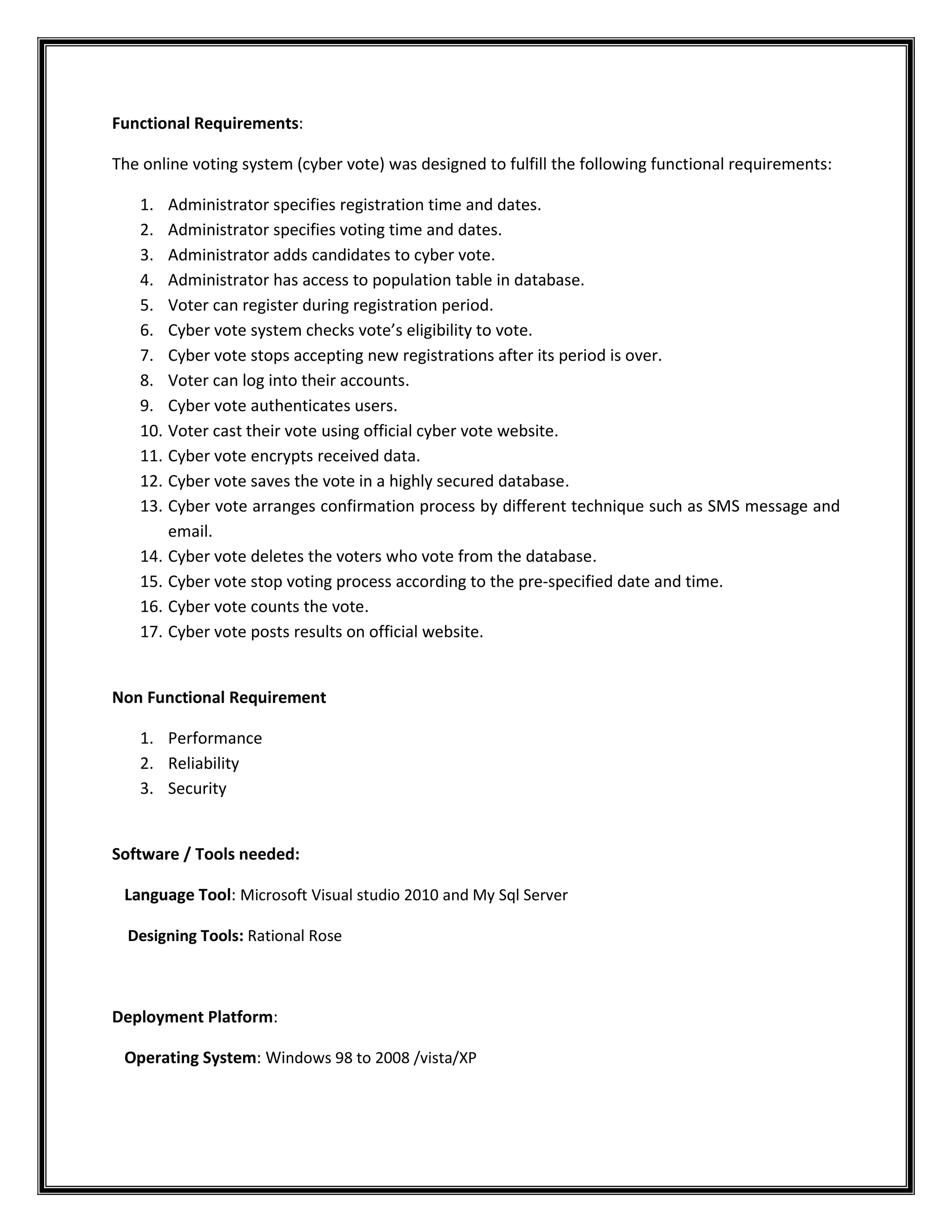 Functional Requirements:
The online voting system (cyber vote) was designed to fulfill the following functional requirements:
1. Administrator specifies registration time and dates.
2. Administrator specifies voting time and dates.
3. Administrator adds candidates to cyber vote.
4. Administrator has access to population table in database.
5. Voter can register during registration period.
6. Cyber vote system checks vote’s eligibility to vote.
7. Cyber vote stops accepting new registrations after its period is over.
8. Voter can log into their accounts.
9. Cyber vote authenticates users.
10. Voter cast their vote using official cyber vote website.
11. Cyber vote encrypts received data.
12. Cyber vote saves the vote in a highly secured database.
13. Cyber vote arranges confirmation process by different technique such as SMS message and
email.
14. Cyber vote deletes the voters who vote from the database.
15. Cyber vote stop voting process according to the pre-specified date and time.
16. Cyber vote counts the vote.
17. Cyber vote posts results on official website.

Non Functional Requirement
1. Performance
2. Reliability
3. Security

Software / Tools needed:
Language Tool: Microsoft Visual studio 2010 and My Sql Server
Designing Tools: Rational Rose

Deployment Platform:
Operating System: Windows 98 to 2008 /vista/XP

 