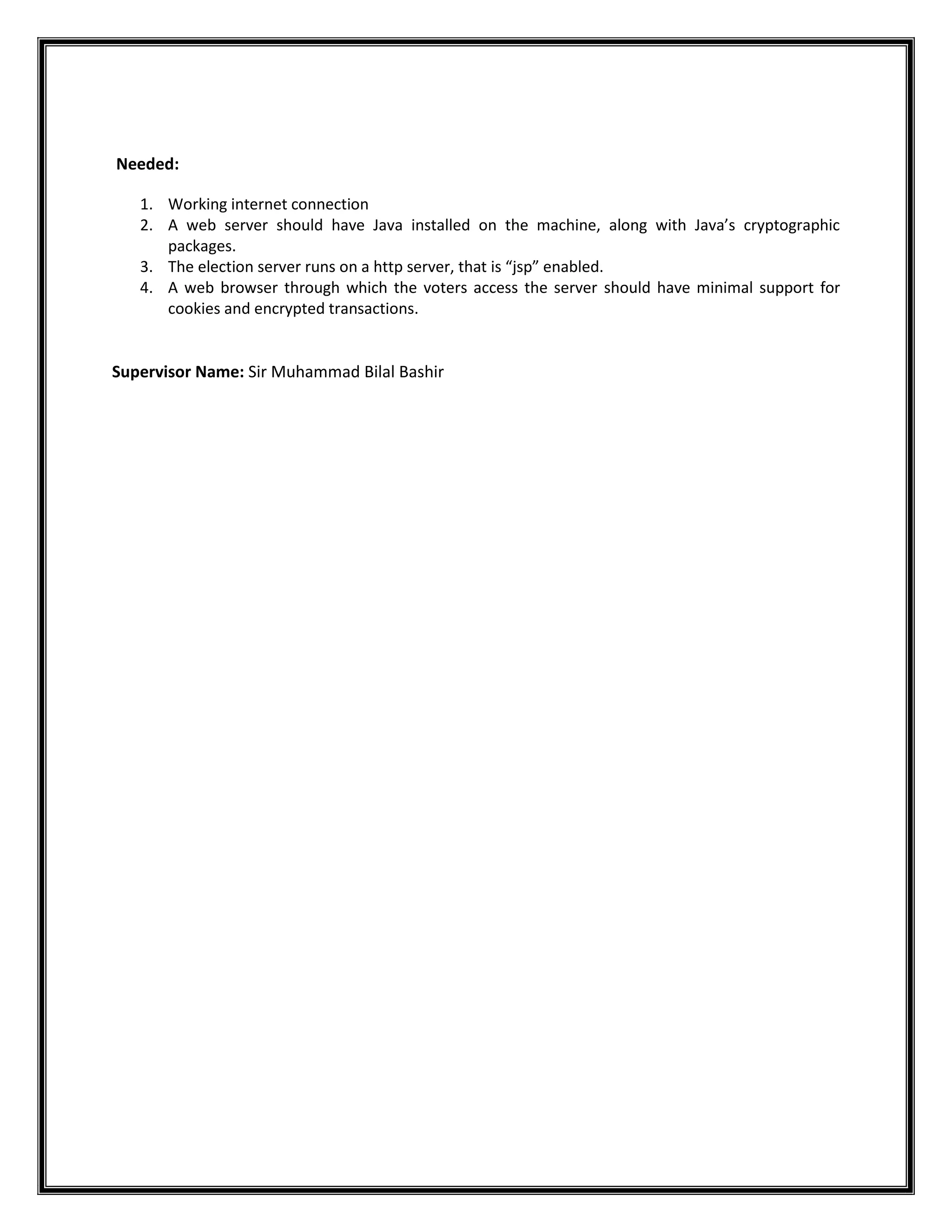 Needed:
1. Working internet connection
2. A web server should have Java installed on the machine, along with Java’s cryptographic
packages.
3. The election server runs on a http server, that is “jsp” enabled.
4. A web browser through which the voters access the server should have minimal support for
cookies and encrypted transactions.

Supervisor Name: Sir Muhammad Bilal Bashir

 