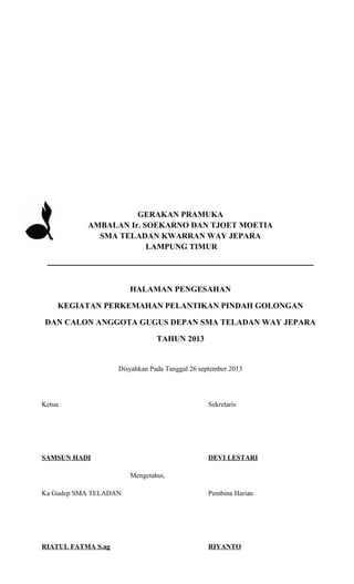 GERAKAN PRAMUKA
AMBALAN Ir. SOEKARNO DAN TJOET MOETIA
SMA TELADAN KWARRAN WAY JEPARA
LAMPUNG TIMUR

______________________________________________
HALAMAN PENGESAHAN
KEGIATAN PERKEMAHAN PELANTIKAN PINDAH GOLONGAN
DAN CALON ANGGOTA GUGUS DEPAN SMA TELADAN WAY JEPARA
TAHUN 2013

Disyahkan Pada Tanggal 26 september 2013

Ketua

Sekretaris

SAMSUN HADI

DEVI LESTARI
Mengetahui,

Ka Gudep SMA TELADAN

Pembina Harian

RIATUL FATMA S.ag

RIYANTO

 