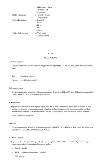 d.Seksi Keamanan
e. Seksi Kesehatan

f. Seksi Dokumentasi

- Gunawan wijaya
- Fitri dwi sari
- Aulia arta
: - Doni tri firdaus
- Bayu sugara
: - Fredi. S
- Retno
- Dela
- Yesi
- Made
: - Yuli Astiti
- Ahmad jainuri

BAB II
PELAKSANAAN
A.Waktu Kegiatan
Kegiatan Perkemahan Pelantikan Calon Anggota Gugus depan SMA TELADAN Way Jepara akan dilaksanakan
pada:

Hari

: Jum’at s.d Minggu

Tanggal

: 18 s.d 20 oktober 2013

B.Tempat kegiatan
Kegiatan perkemahan pelantikan pindah golongan gugus depan SMA TELADAN akan dilaksanakan bertempat di
Campus SMA TELADAN dalam bentuk perkemahan.

C.Kepanitiaan
Kegiatan ini diselenggarakan oleh gugus depan SMA TELADAN kwarran Way Jepara yang dilaksanakan oleh
panitia penyelenggara kegiatan perkemahan pelantikan pindah golongan, panitia pembantu yang berasal dari
perwakilan anggota osis, perwakilan anggota PMR, perwakilan anggota rohis, perwakilan anggota paskibra.
(daftar kepanitiaan terlampir)

D.Peserta
Kegiatan perkemahan pelantikan pindah golongan gudep SMA TELADAN kwarran Way Jepara ini diikuti oleh
seluruh siswa/i SMA TELADAN kelas X-1, X-2, X-3.

E. Materi Kegiatan
Kegiatan perkemahan pelantikan pindah golongan gudep SMA TELADAN kwarran Way Jepara diisi dengan
materi-materi teknik kepramukaan diantaranya adalah:
a. Sejarah pramuka
b. TPGP (Tanda Pengenal Gerakan Pramuka)
c. PBB tongkat

 