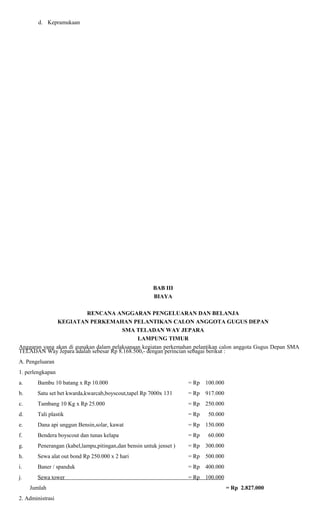 d. Kepramukaan

BAB III
BIAYA
RENCANA ANGGARAN PENGELUARAN DAN BELANJA
KEGIATAN PERKEMAHAN PELANTIKAN CALON ANGGOTA GUGUS DEPAN
SMA TELADAN WAY JEPARA
LAMPUNG TIMUR
Anggaran yang akan di gunakan dalam pelaksanaan kegiatan perkemahan pelantikan calon anggota Gugus Depan SMA
TELADAN Way Jepara adalah sebesar Rp 8.168.500,- dengan perincian sebagai berikut :
A. Pengeluaran
1. perlengkapan
a.

Bambu 10 batang x Rp 10.000

= Rp 100.000

b.

Satu set bet kwarda,kwarcab,boyscout,tapel Rp 7000x 131

= Rp 917.000

c.

Tambang 10 Kg x Rp 25.000

= Rp 250.000

d.

Tali plastik

= Rp

e.

Dana api unggun Bensin,solar, kawat

= Rp 150.000

f.

Bendera boyscout dan tunas kelapa

= Rp

g.

Penerangan (kabel,lampu,pitingan,dan bensin untuk jenset )

= Rp 300.000

h.

Sewa alat out bond Rp 250.000 x 2 hari

= Rp 500.000

i.

Baner / spanduk

= Rp 400.000

j.

Sewa tower

= Rp 100.000

Jumlah
2. Administrasi

50.000

60.000

= Rp 2.827.000

 