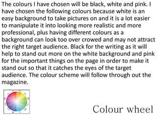 Colour wheel
The colours I have chosen will be black, white and pink. I
have chosen the following colours because white is an
easy background to take pictures on and it is a lot easier
to manipulate it into looking more realistic and more
professional, plus having different colours as a
background can look too over crowed and may not attract
the right target audience. Black for the writing as it will
help to stand out more on the white background and pink
for the important things on the page in order to make it
stand out so that it catches the eyes of the target
audience. The colour scheme will follow through out the
magazine.
 