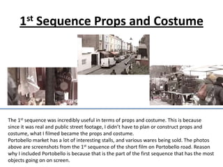 1st Sequence Props and Costume




The 1st sequence was incredibly useful in terms of props and costume. This is because
since it was real and public street footage, I didn’t have to plan or construct props and
costume, what I filmed became the props and costume.
Portobello market has a lot of interesting stalls, and various wares being sold. The photos
above are screenshots from the 1st sequence of the short film on Portobello road. Reason
why I included Portobello is because that is the part of the first sequence that has the most
objects going on on screen.
 