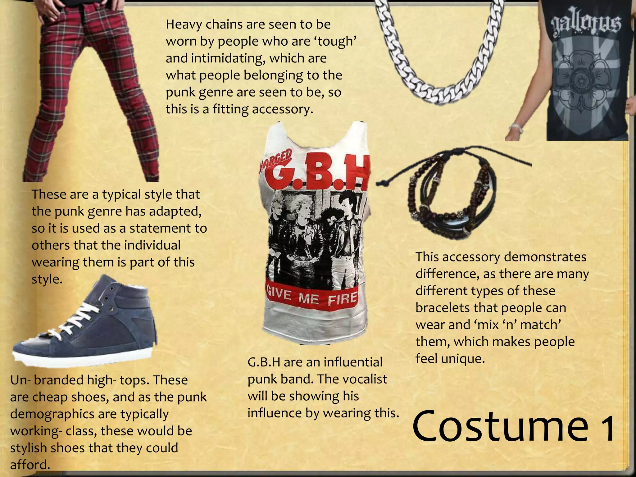 Heavy chains are seen to be
worn by people who are ‘tough’
and intimidating, which are
what people belonging to the
punk genre are seen to be, so
this is a fitting accessory.

These are a typical style that
the punk genre has adapted,
so it is used as a statement to
others that the individual
wearing them is part of this
style.

Un- branded high- tops. These
are cheap shoes, and as the punk
demographics are typically
working- class, these would be
stylish shoes that they could
afford.

G.B.H are an influential
punk band. The vocalist
will be showing his
influence by wearing this.

This accessory demonstrates
difference, as there are many
different types of these
bracelets that people can
wear and ‘mix ‘n’ match’
them, which makes people
feel unique.

Costume 1

 