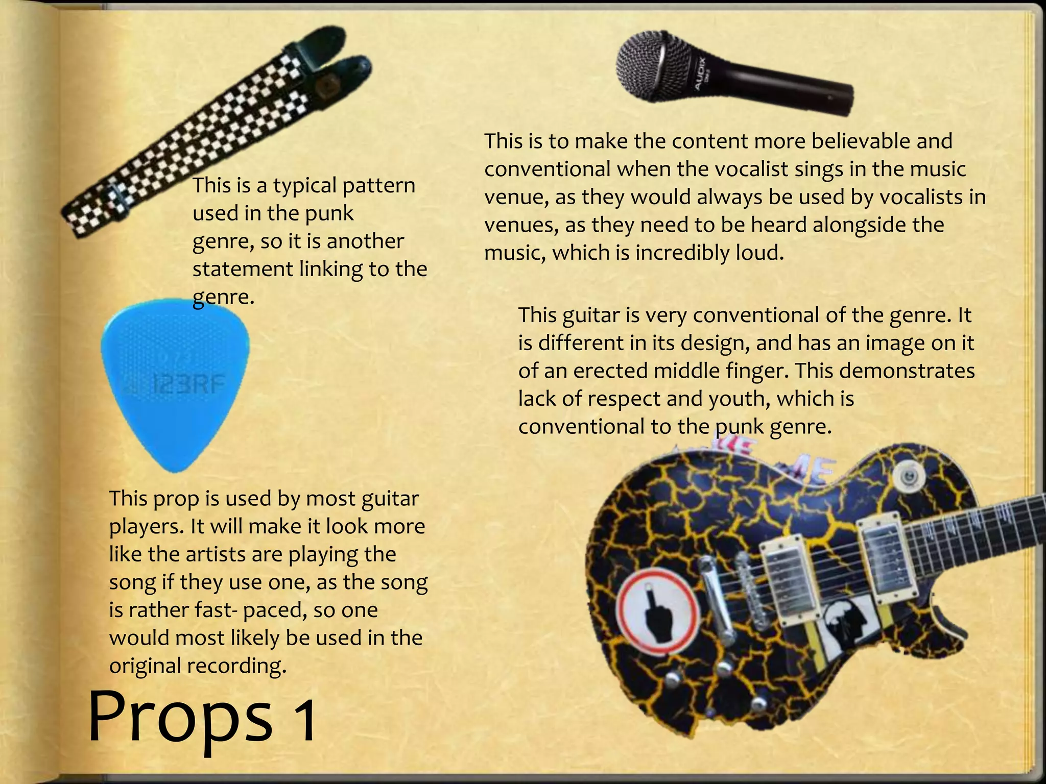 This is a typical pattern
used in the punk
genre, so it is another
statement linking to the
genre.

This prop is used by most guitar
players. It will make it look more
like the artists are playing the
song if they use one, as the song
is rather fast- paced, so one
would most likely be used in the
original recording.

Props 1

This is to make the content more believable and
conventional when the vocalist sings in the music
venue, as they would always be used by vocalists in
venues, as they need to be heard alongside the
music, which is incredibly loud.
This guitar is very conventional of the genre. It
is different in its design, and has an image on it
of an erected middle finger. This demonstrates
lack of respect and youth, which is
conventional to the punk genre.

 