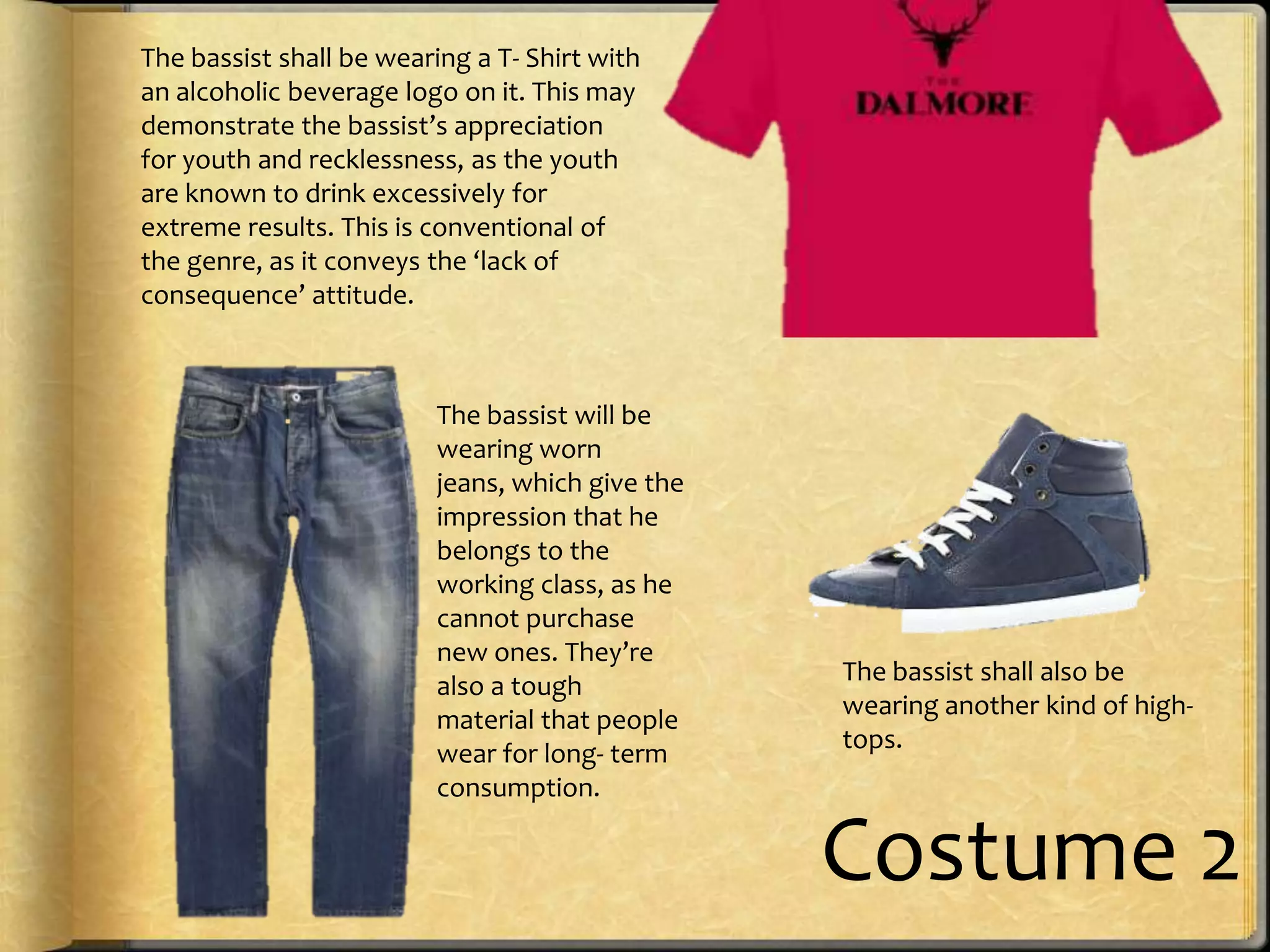 The bassist shall be wearing a T- Shirt with
an alcoholic beverage logo on it. This may
demonstrate the bassist’s appreciation
for youth and recklessness, as the youth
are known to drink excessively for
extreme results. This is conventional of
the genre, as it conveys the ‘lack of
consequence’ attitude.

The bassist will be
wearing worn
jeans, which give the
impression that he
belongs to the
working class, as he
cannot purchase
new ones. They’re
also a tough
material that people
wear for long- term
consumption.

The bassist shall also be
wearing another kind of hightops.

Costume 2

 