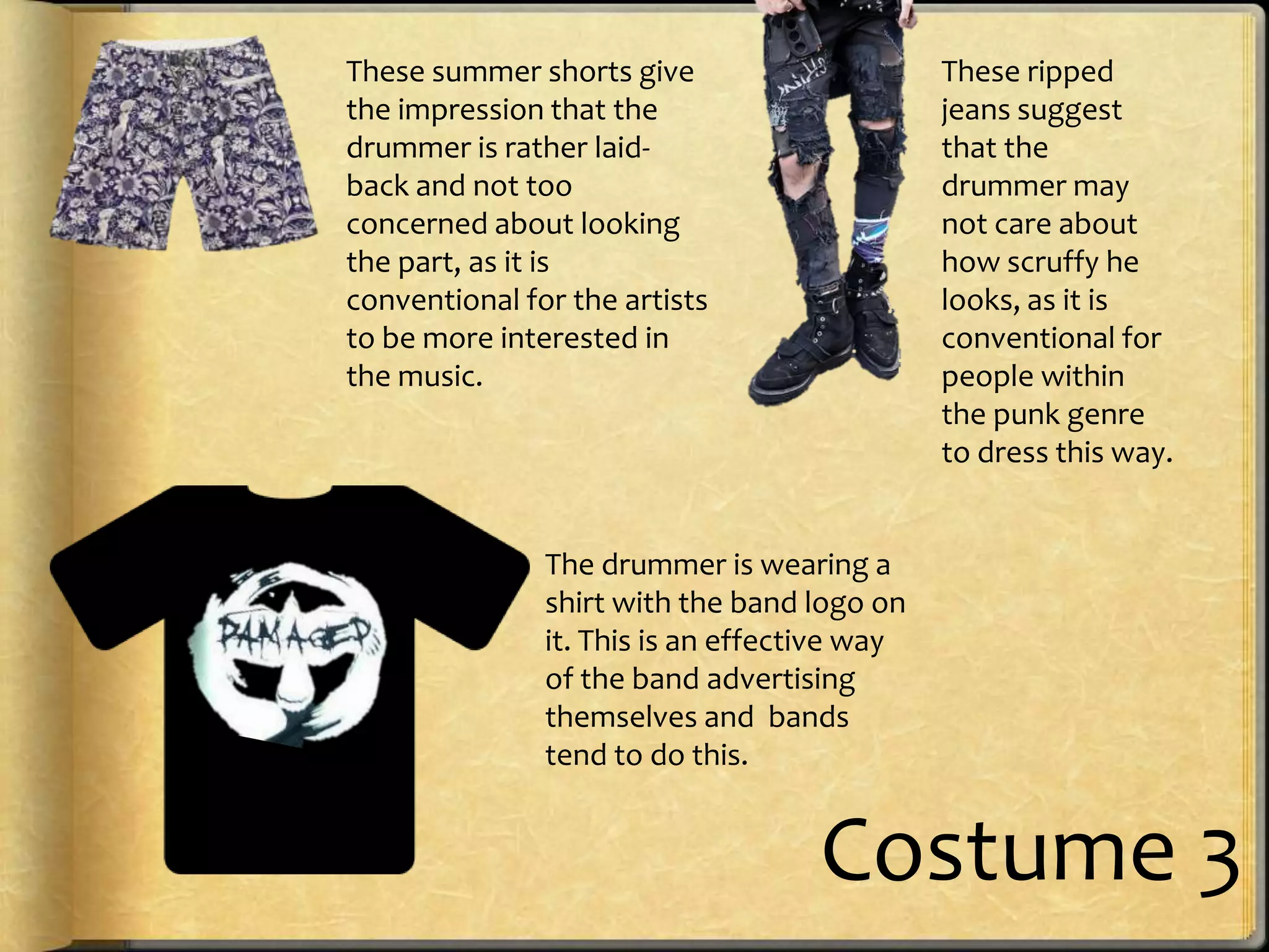 These summer shorts give
the impression that the
drummer is rather laidback and not too
concerned about looking
the part, as it is
conventional for the artists
to be more interested in
the music.

These ripped
jeans suggest
that the
drummer may
not care about
how scruffy he
looks, as it is
conventional for
people within
the punk genre
to dress this way.

The drummer is wearing a
shirt with the band logo on
it. This is an effective way
of the band advertising
themselves and bands
tend to do this.

Costume 3

 