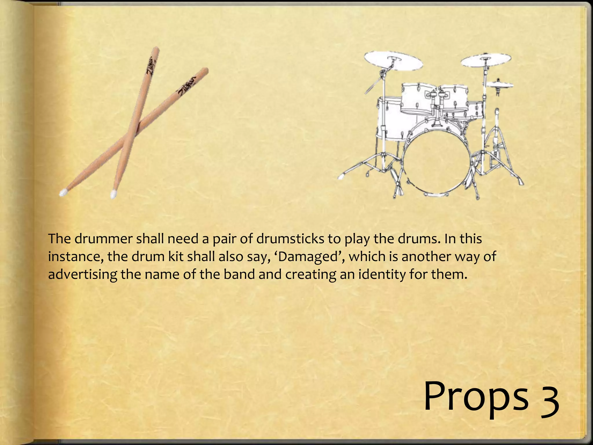 The drummer shall need a pair of drumsticks to play the drums. In this
instance, the drum kit shall also say, ‘Damaged’, which is another way of
advertising the name of the band and creating an identity for them.

Props 3

 