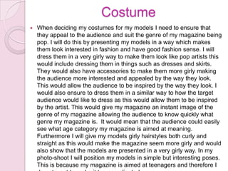 Costume


When deciding my costumes for my models I need to ensure that
they appeal to the audience and suit the genre of my magazine being
pop. I will do this by presenting my models in a way which makes
them look interested in fashion and have good fashion sense. I will
dress them in a very girly way to make them look like pop artists this
would include dressing them in things such as dresses and skirts.
They would also have accessories to make them more girly making
the audience more interested and appealed by the way they look.
This would allow the audience to be inspired by the way they look. I
would also ensure to dress them in a similar way to how the target
audience would like to dress as this would allow them to be inspired
by the artist. This would give my magazine an instant image of the
genre of my magazine allowing the audience to know quickly what
genre my magazine is. It would mean that the audience could easily
see what age category my magazine is aimed at meaning.
Furthermore I will give my models girly hairstyles both curly and
straight as this would make the magazine seem more girly and would
also show that the models are presented in a very girly way. In my
photo-shoot I will position my models in simple but interesting poses.
This is because my magazine is aimed at teenagers and therefore I

 