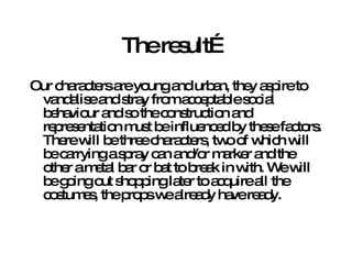The result… Our characters are young and urban, they aspire to vandalise and stray from acceptable social behaviour and so the construction and representation must be influenced by these factors. There will be three characters, two of which will be carrying a spray can and/or marker and the other a metal bar or bat to break in with. We will be going out shopping later to acquire all the costumes, the props we already have ready. 