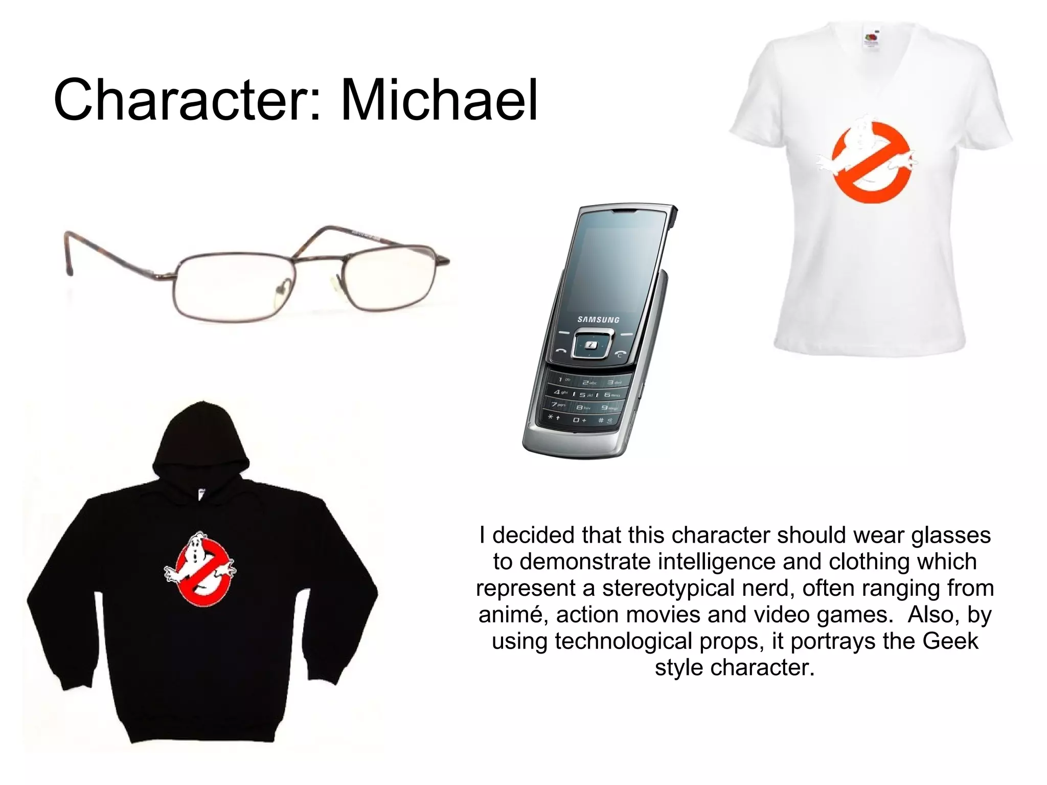 Character: Michael I decided that this character should wear glasses to demonstrate intelligence and clothing which represent a stereotypical nerd, often ranging from animé, action movies and video games.  Also, by using technological props, it portrays the Geek style character. 