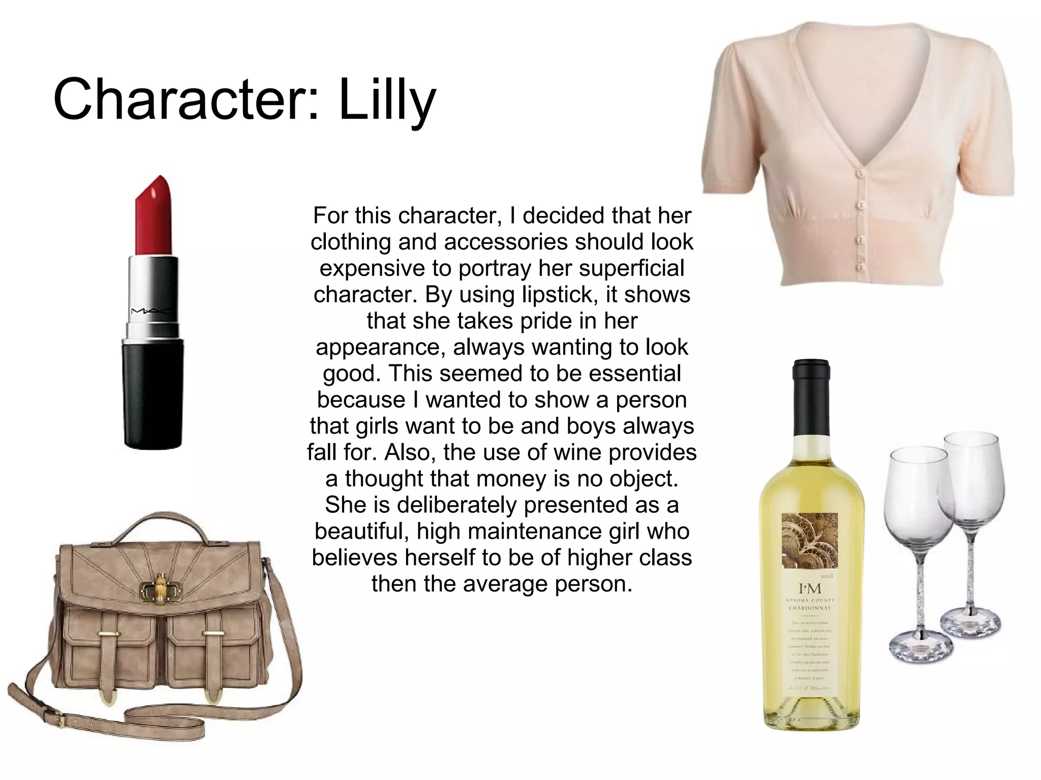 Character: Lilly For this character, I decided that her clothing and accessories should look expensive to portray her superficial character. By using lipstick, it shows that she takes pride in her appearance, always wanting to look good. This seemed to be essential because I wanted to show a person that girls want to be and boys always fall for. Also, the use of wine provides a thought that money is no object. She is deliberately presented as a beautiful, high maintenance girl who believes herself to be of higher class then the average person. 