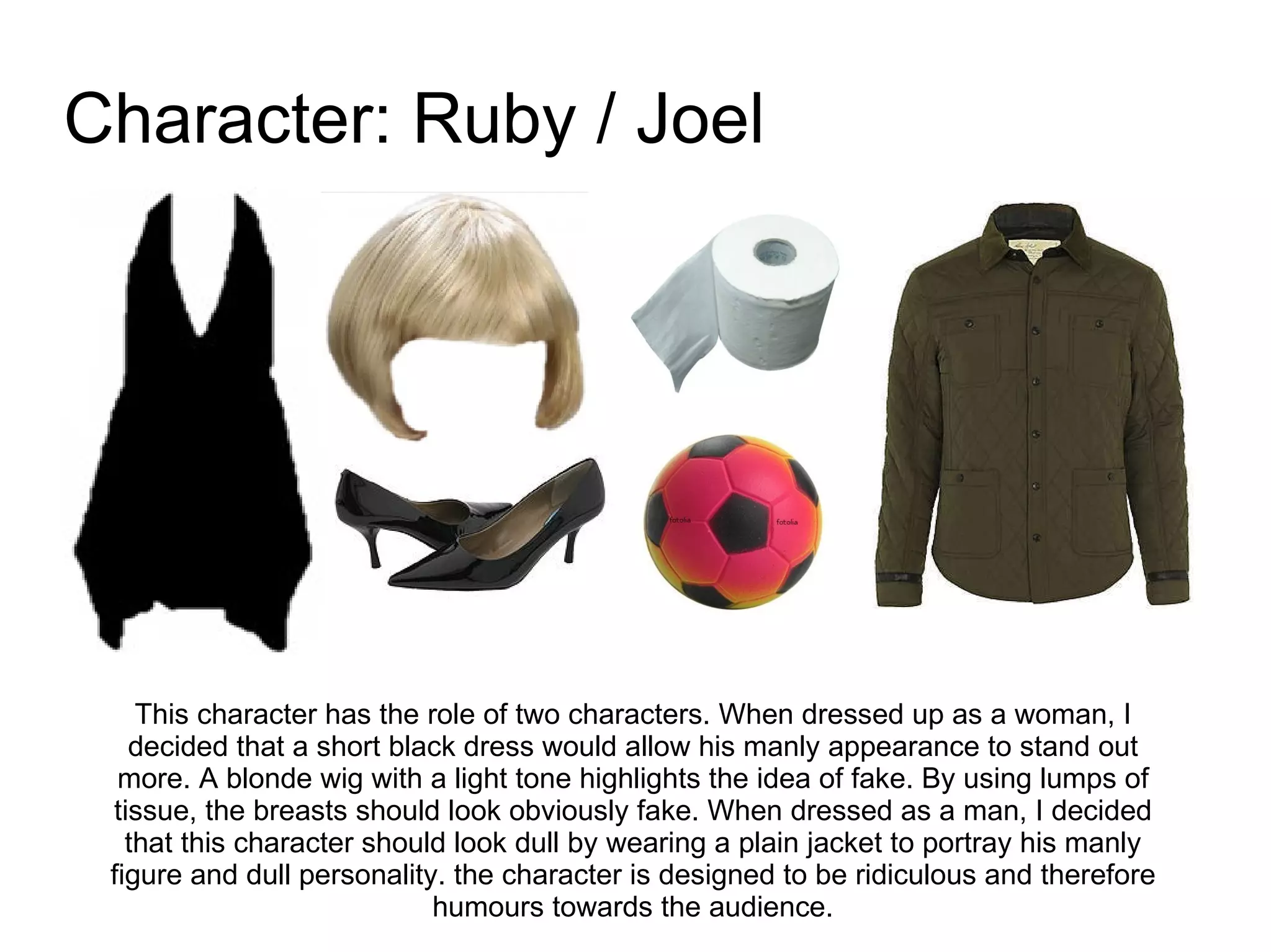Character: Ruby / Joel This character has the role of two characters. When dressed up as a woman, I decided that a short black dress would allow his manly appearance to stand out more. A blonde wig with a light tone highlights the idea of fake. By using lumps of tissue, the breasts should look obviously fake. When dressed as a man, I decided that this character should look dull by wearing a plain jacket to portray his  manly figure and dull personality.  the character is designed to be ridiculous and therefore humours towards the audience. 