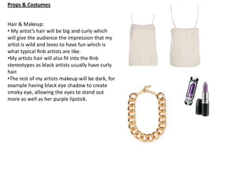 Props & Costumes
Hair & Makeup:
• My artist’s hair will be big and curly which
will give the audience the impression that my
artist is wild and loves to have fun which is
what typical Rnb artists are like.
•My artists hair will also fit into the Rnb
stereotypes as black artists usually have curly
hair.
•The rest of my artists makeup will be dark, for
example having black eye shadow to create
smoky eye, allowing the eyes to stand out
more as well as her purple lipstick.

 