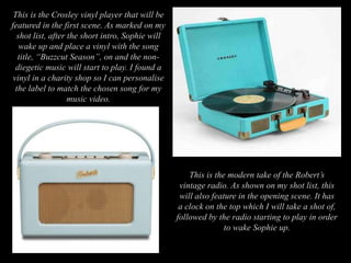 This is the Crosley vinyl player that will be
featured in the first scene. As marked on my
shot list, after the short intro, Sophie will
wake up and place a vinyl with the song
title, “Buzzcut Season”, on and the non-
diegetic music will start to play. I found a
vinyl in a charity shop so I can personalise
the label to match the chosen song for my
music video.
This is the modern take of the Robert’s
vintage radio. As shown on my shot list, this
will also feature in the opening scene. It has
a clock on the top which I will take a shot of,
followed by the radio starting to play in order
to wake Sophie up.
 