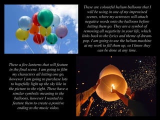 These are colourful helium balloons that I
will be using in one of my improvised
scenes, where my actresses will attach
negative words onto the balloons before
letting them go. They are a symbol of
removing all negativity in your life, which
links back to the lyrics and theme of dream-
pop. I am going to use the helium machine
at my work to fill them up, so I know they
can be done at any time.
These a fire lanterns that will feature
in the final scene. I am going to film
my characters all letting one go,
however I am going to purchase lots
to hopefully light up the sky like in
the picture to the right. These have a
similar symbolic meaning to the
balloons, however I wanted to
feature them to create a positive
ending to the music video.
 