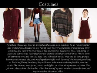 Costumes
I want my characters to be in normal clothes, and their masks to be an “abnormality”
and to stand out. Because of this I don’t want to over complicate or manipulate their
costume, as I want it to be as real to life as possible. Because of this, I am going to
allow my actresses to wear their normal clothes with their normal style. I know them
all extremely well and they all have very individual styles. They are all very grunge,
bohemian or festival like, and build up their outfits with layers of clothes and jewellery.
As I will be filming in winter, they will need to be warm and comfortable, and so I
would like them to wear jeans, shorts and tights, or skirts with jumpers or shirts. The
pictures above show clothes that either I or one of my cast members actually have and
may be used in the music video..
 
