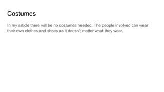Costumes
In my article there will be no costumes needed. The people involved can wear
their own clothes and shoes as it doesn't matter what they wear.
 