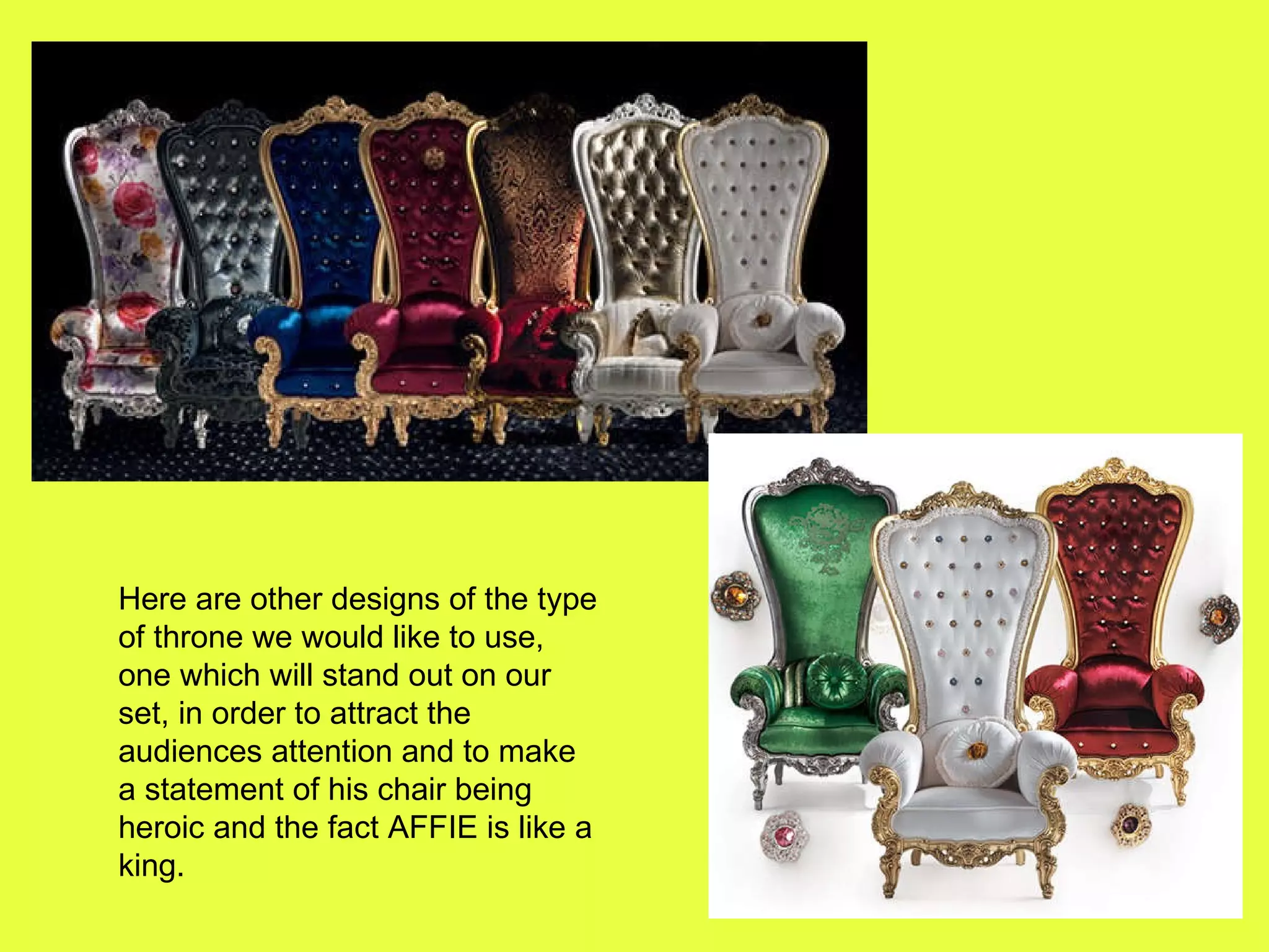 Here are other designs of the type of throne we would like to use, one which will stand out on our set, in order to attract the audiences attention and to make a statement of his chair being heroic and the fact AFFIE is like a king.  