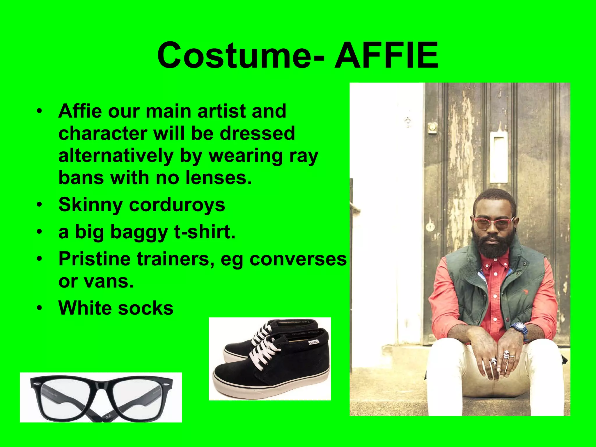 Costume- AFFIE Affie our main artist and character will be dressed alternatively by wearing ray bans with no lenses. Skinny corduroys a big baggy t-shirt. Pristine trainers, eg converses or vans. White socks 