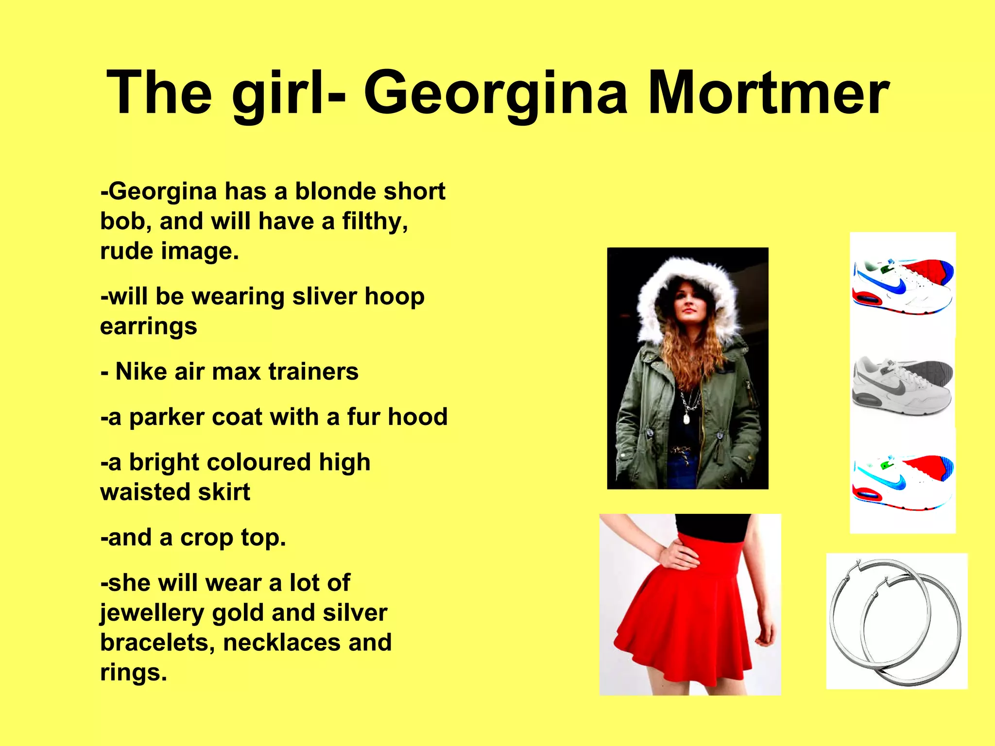 The girl- Georgina Mortmer -Georgina has a blonde short bob, and will have a filthy, rude image.  -will be wearing sliver hoop earrings - Nike air max trainers -a parker coat with a fur hood -a bright coloured high waisted skirt -and a crop top.  -she will wear a lot of jewellery gold and silver bracelets, necklaces and rings.  