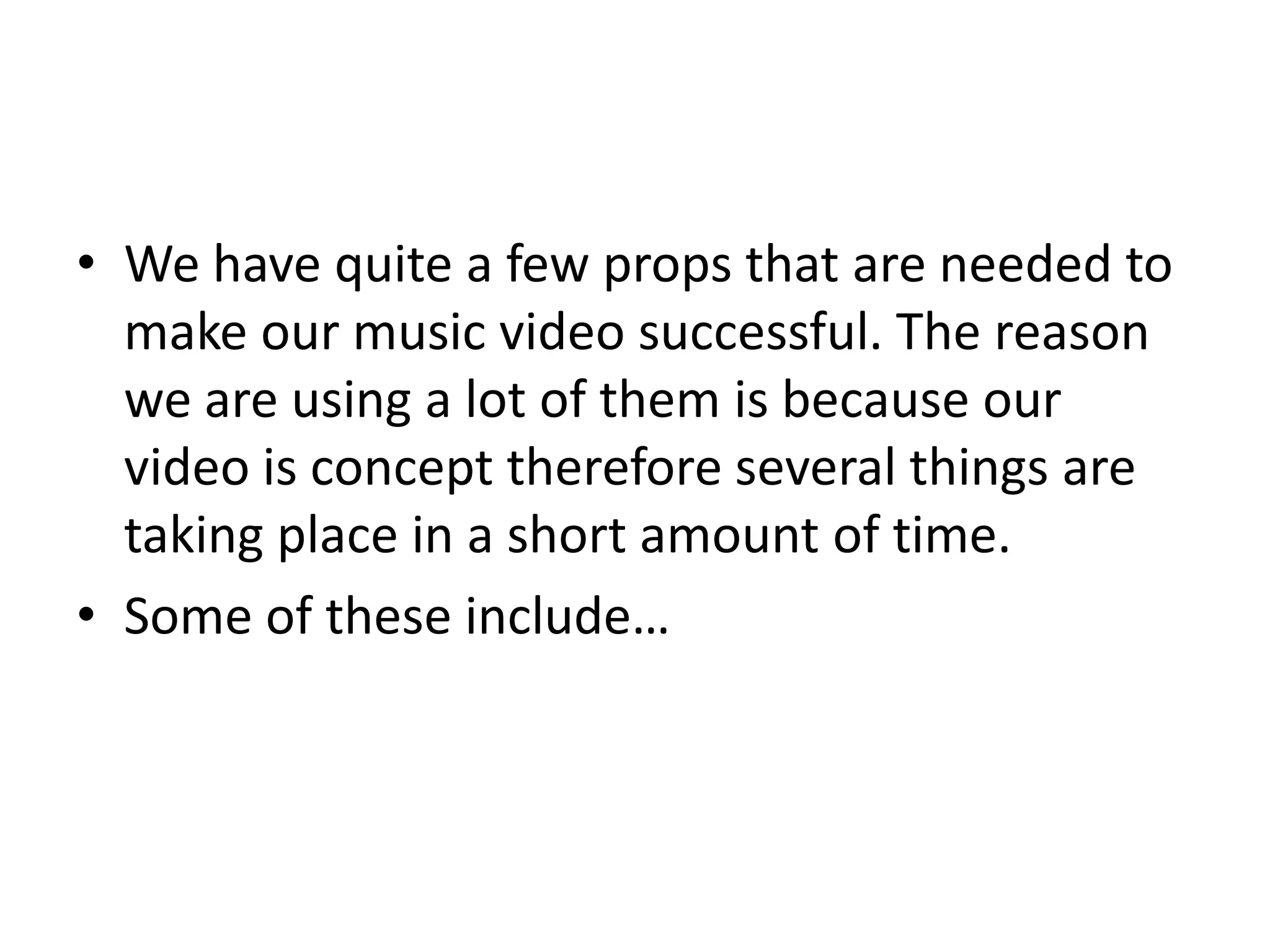 • We have quite a few props that are needed to
make our music video successful. The reason
we are using a lot of them is because our
video is concept therefore several things are
taking place in a short amount of time.
• Some of these include…