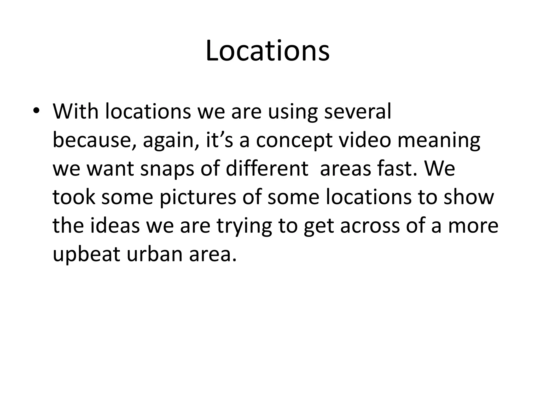Locations
• With locations we are using several
because, again, it’s a concept video meaning
we want snaps of different areas fast. We
took some pictures of some locations to show
the ideas we are trying to get across of a more
upbeat urban area.