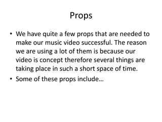 Props
• We have quite a few props that are needed to
  make our music video successful. The reason
  we are using a lot of them is because our
  video is concept therefore several things are
  taking place in such a short space of time.
• Some of these props include…
 