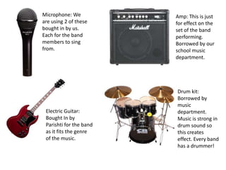 Microphone: We           Amp: This is just
are using 2 of these     for effect on the
bought in by us.         set of the band
Each for the band        performing.
members to sing          Borrowed by our
from.                    school music
                         department.




                         Drum kit:
                         Borrowed by
                         music
 Electric Guitar:        department.
 Bought In by            Music is strong in
 Parishti for the band   drum sound so
 as it fits the genre    this creates
 of the music.           effect. Every band
                         has a drummer!
 