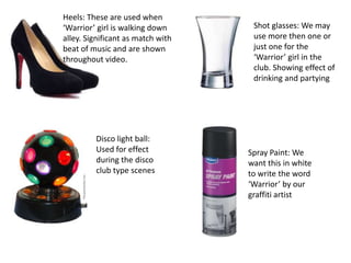 Heels: These are used when
‘Warrior’ girl is walking down      Shot glasses: We may
alley. Significant as match with    use more then one or
beat of music and are shown         just one for the
throughout video.                   ‘Warrior’ girl in the
                                    club. Showing effect of
                                    drinking and partying




         Disco light ball:
         Used for effect           Spray Paint: We
         during the disco          want this in white
         club type scenes          to write the word
                                   ‘Warrior’ by our
                                   graffiti artist
 