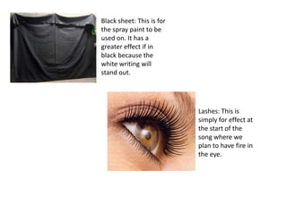 Black sheet: This is for
the spray paint to be
used on. It has a
greater effect if in
black because the
white writing will
stand out.




                           Lashes: This is
                           simply for effect at
                           the start of the
                           song where we
                           plan to have fire in
                           the eye.
 