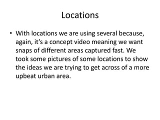 Locations
• With locations we are using several because,
  again, it’s a concept video meaning we want
  snaps of different areas captured fast. We
  took some pictures of some locations to show
  the ideas we are trying to get across of a more
  upbeat urban area.
 