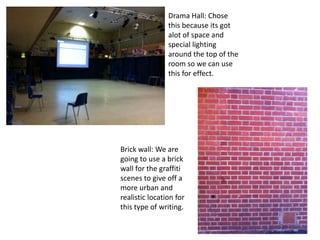 Drama Hall: Chose
                this because its got
                alot of space and
                special lighting
                around the top of the
                room so we can use
                this for effect.




Brick wall: We are
going to use a brick
wall for the graffiti
scenes to give off a
more urban and
realistic location for
this type of writing.
 