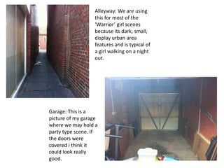 Alleyway: We are using
                  this for most of the
                  ‘Warrior’ girl scenes
                  because its dark, small,
                  display urban area
                  features and is typical of
                  a girl walking on a night
                  out.




Garage: This is a
picture of my garage
where we may hold a
party type scene. If
the doors were
covered i think it
could look really
good.
 
