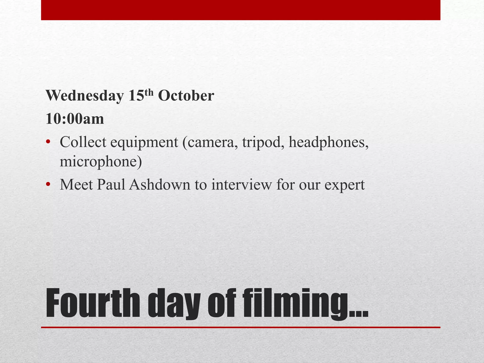 Wednesday 15th October 
10:00am 
• Collect equipment (camera, tripod, headphones, 
microphone) 
• Meet Paul Ashdown to interview for our expert 
Fourth day of filming… 
 