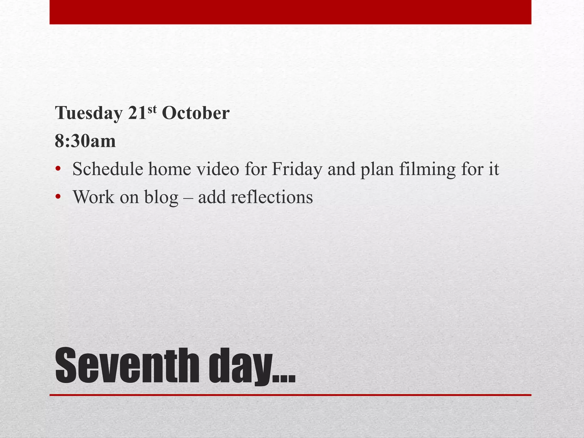 Tuesday 21st October 
8:30am 
• Schedule home video for Friday and plan filming for it 
• Work on blog – add reflections 
Seventh day… 
 