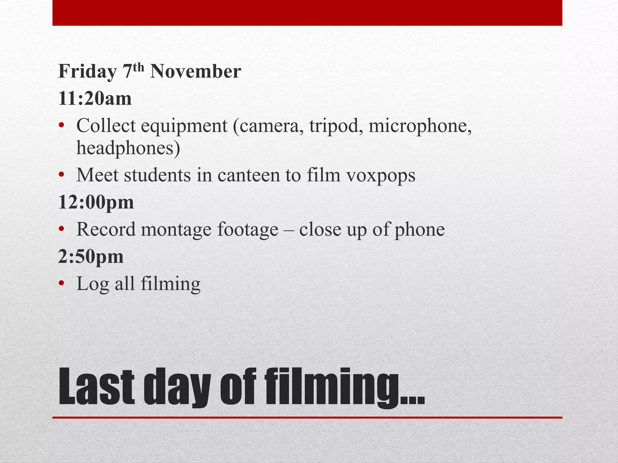 Friday 7th November 
11:20am 
• Collect equipment (camera, tripod, microphone, 
headphones) 
• Meet students in canteen to film voxpops 
12:00pm 
• Record montage footage – close up of phone 
2:50pm 
• Log all filming 
Last day of filming… 
